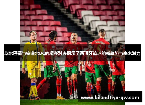 毕尔巴鄂与安道尔BC的精彩对决揭示了西班牙篮球的新趋势与未来潜力